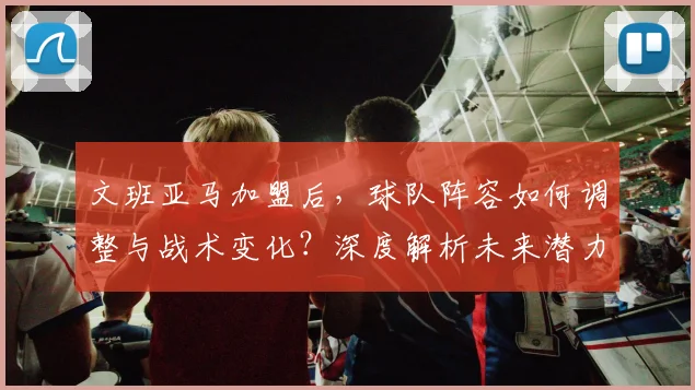 文班亚马加盟后，球队阵容如何调整与战术变化？深度解析未来潜力与攻防体系