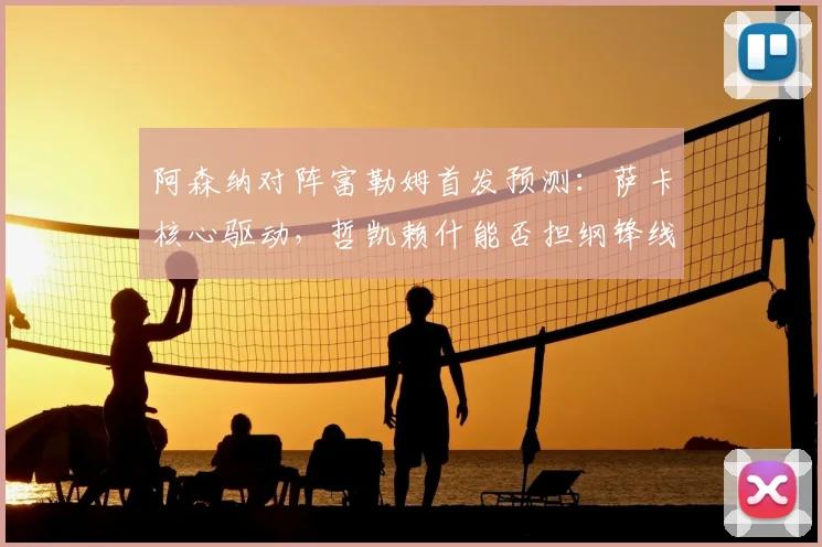 阿森纳对阵富勒姆首发预测：萨卡核心驱动，哲凯赖什能否担纲锋线？
