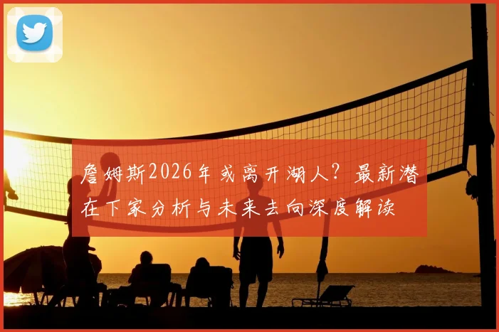詹姆斯2026年或离开湖人?最新潜在下家分析与未来去向深度解读