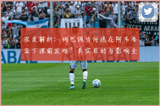 深度解析:姆巴佩为何选在阿韦洛亚下课前发难?真实目的与影响全揭秘