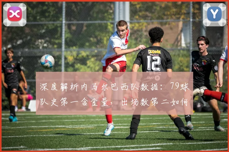 深度解析内马尔巴西队数据：79球队史第一含金量，出场数第二如何冲击纪录？