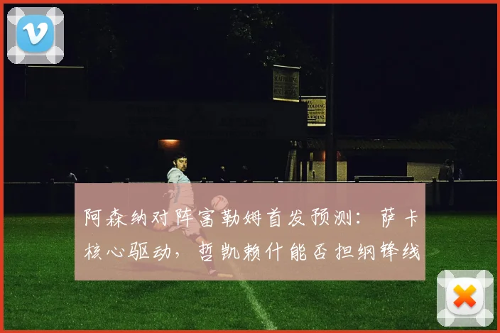 阿森纳对阵富勒姆首发预测：萨卡核心驱动，哲凯赖什能否担纲锋线？
