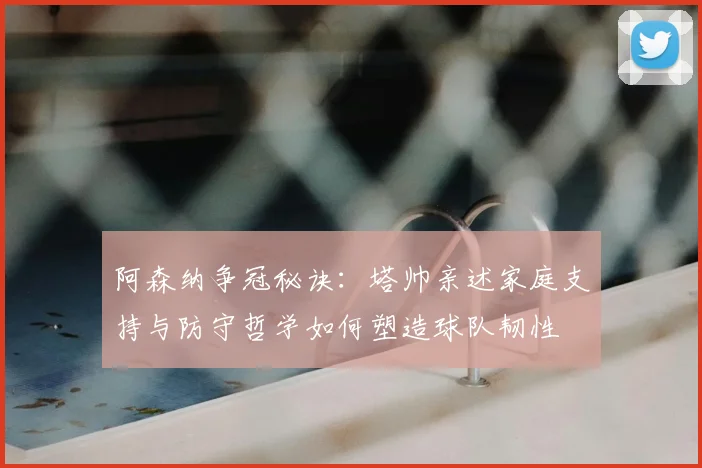 阿森纳争冠秘诀：塔帅亲述家庭支持与防守哲学如何塑造球队韧性
