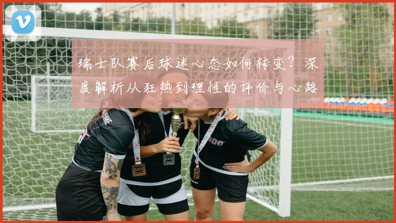 瑞士队赛后球迷心态如何转变？深度解析从狂热到理性的评价与心路历程
