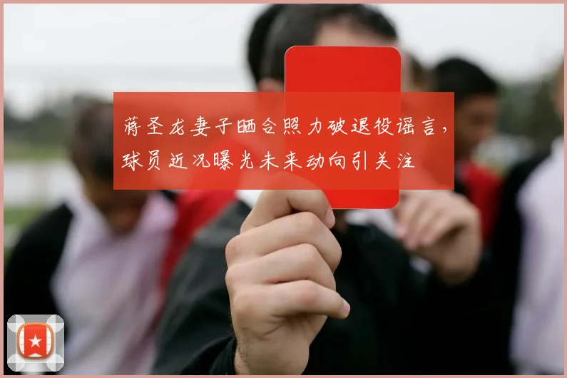 蒋圣龙妻子晒合照力破退役谣言，球员近况曝光未来动向引关注