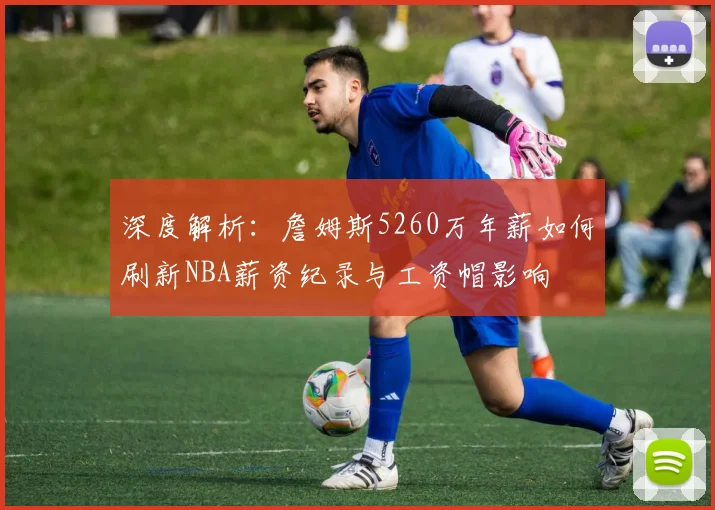 深度解析:詹姆斯5260万年薪如何刷新NBA薪资纪录与工资帽影响