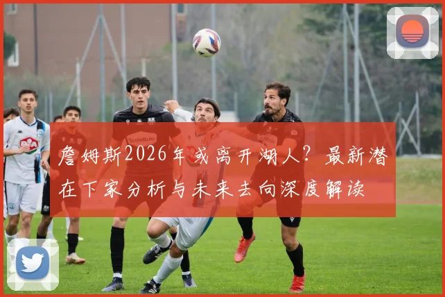 詹姆斯2026年或离开湖人？最新潜在下家分析与未来去向深度解读