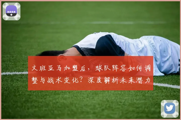 文班亚马加盟后，球队阵容如何调整与战术变化？深度解析未来潜力与攻防体系